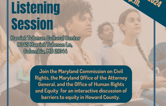 A tan and dark blue flyer featuring a photo of several adults sitting in an audience-style seating format and listening intently. Onscreen text reads: Howard County Listening Session; September 10, 2024, 6-8p.m.; Harriet Tubman Cultural Center,8045 Harriet Tubman Ln, Columbia, MD 21044; Join the Maryland Commission on Civil Rights, the Maryland Office of the Attorney General, and the Office of Human Rights and Equity for an interactive discussion of barriers to equity in Howard County.