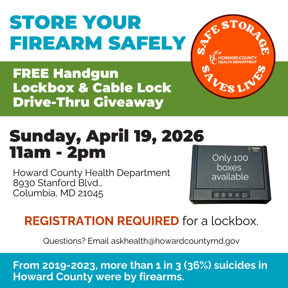 Store Your Firearm Safely, Free Handgun Lockbox & Cable Lock Drivethru giveaway. Sunday, April 19, 2026 11a-2p Howard County Health Dept. 8930 Stanford Blvd. Columbia, MD 21045. Registration required for lockbox. Only 100 lockboxes available. AskHealth@howardcountymd.gov for questions. From 2019-2023, more than 1 in 3 (36%) suicides in Howard County were by firearms.